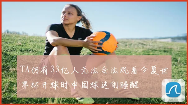 TA仍有33亿人无法合法观看今夏世界杯开球时中国球迷刚睡醒