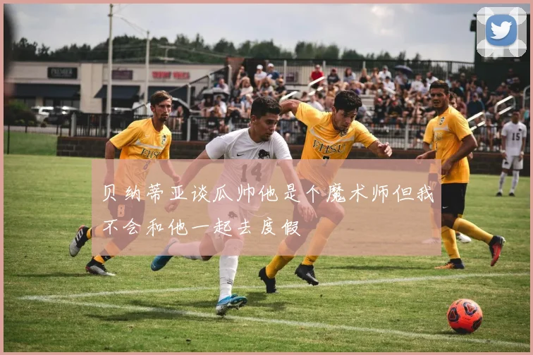 贝纳蒂亚谈瓜帅他是个魔术师但我不会和他一起去度假
