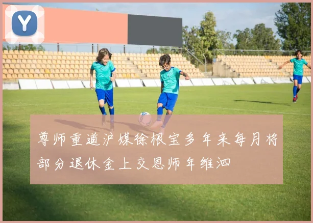 尊师重道沪媒徐根宝多年来每月将部分退休金上交恩师年维泗
